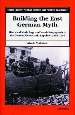 Building the East German Myth: Historical Mythology and Youth Propaganda in the German Democratic Republic, 1945-1989 by Alan Lloyd Nothnagle