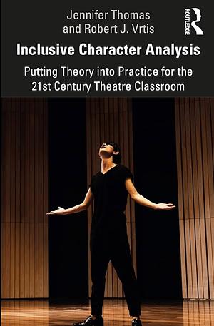 Inclusive Character Analysis: Putting Theory Into Practice for the 21st Century Theatre Classroom by Jennifer Thomas, Robert J. Vrtis