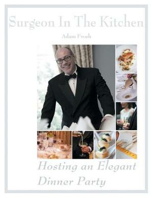 Hosting an Elegant Dinner Party: The Surgeon in the Kitchen by Adam Frosh