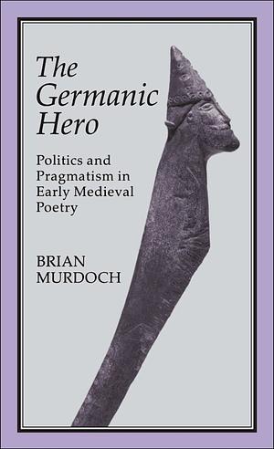 The Germanic Hero: Politics and Pragmatism in Early Medieval Poetry by Brian Murdoch