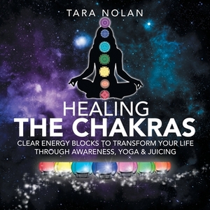 Healing the Chakras: Clear Energy Blocks to Transform Your Life Through Awareness, Yoga & Juicing by Tara Nolan