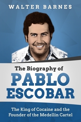 The Biography of Pablo Escobar: The King of Cocaine and the Founder of the Medellin Cartel by Walter Barnes