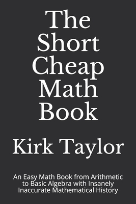 The Short Cheap Math Book: An Easy Math Book from Arithmetic to Basic Algebra with Insanely Inaccurate Mathematical History by Kirk Taylor