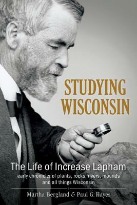 Studying Wisconsin: The Life of Increase Lapham, Early Chronicler of Plants, Rocks, Rivers, Mounds and All Things Wisconsin by Martha Bergland, Paul G. Hayes