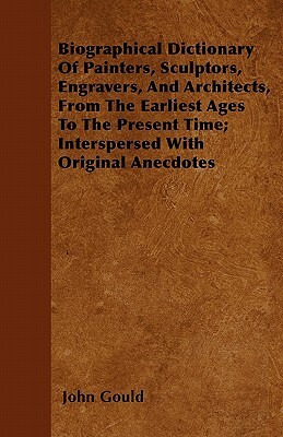 Biographical Dictionary Of Painters, Sculptors, Engravers, And Architects, From The Earliest Ages To The Present Time; Interspersed With Original Anec by John Gould