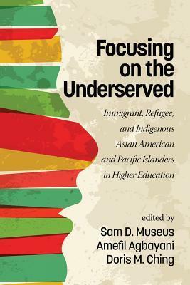 Focusing on the Underserved: Immigrant, Refugee, and Indigenous Asian American and Pacific Islanders in Higher Education by Amefil Agbayani, Doris Ching, Samuel D Museus