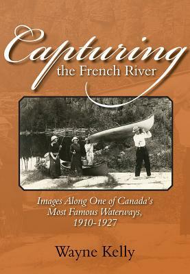 Capturing the French River: Images Along One of Canada's Most Famous Waterways, 1910-1927 by Wayne Kelly, Kelly Wayne