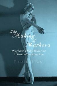 The Making of Markova: Diaghilev's Baby Ballerina to Groundbreaking Icon by Tina Sutton