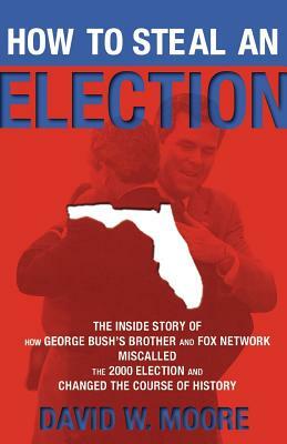 How to Steal an Election: The Inside Story of How George Bush's Brother and Fox Network Miscalled the 2000 Election and Changed the Cour by David W. Moore