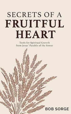 Secrets of a Fruitful Heart: Tools for Spiritual Growth from Jesus' Parable of the Sower by Bob Sorge