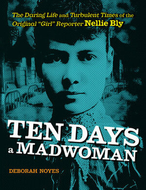 Ten Days a Madwoman: The Daring Life and Turbulent Times of the Original Girl Reporter, Nellie Bly by Deborah Noyes