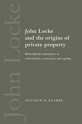 John Locke and the Origins of Private Property: Philosophical Explorations of Individualism, Community, and Equality by Matthew H. Kramer