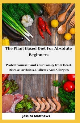 The Plant Based Diet For Absolute Beginners: Protect Yourself and Your Family from Heart Disease, Arthritis, Diabetes And Allergies by Jessica Matthews