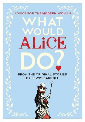 What Would Alice Do?: Advice for the Modern Woman by Lewis Carroll