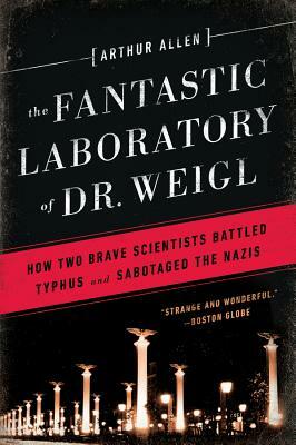 Fantastic Laboratory of Dr. Weigl: How Two Brave Scientists Battled Typhus and Sabotaged the Nazis by Arthur Allen