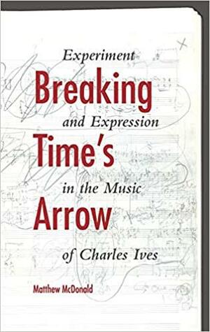 Breaking Time's Arrow: Experiment and Expression in the Music of Charles Ives by Matthew McDonald