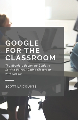 Google for the Classroom: The Absolute Beginners Guide to Setting Up Your Online Classroom With Google by Scott La Counte