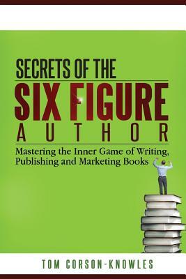 Secrets of the Six-Figure Author: Mastering the Inner Game of Writing, Publishing and Marketing Books by Tom Corson-Knowles