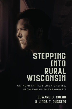 Stepping Into Rural Wisconsin: Grandpa Charly's Life Vignettes from Prussia to the Midwest by Edward Kuehn, Linda Ruggeri