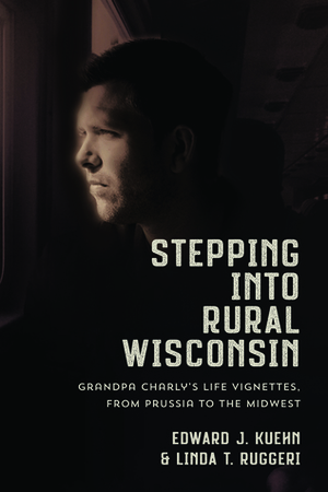 Stepping Into Rural Wisconsin: Grandpa Charly's Life Vignettes from Prussia to the Midwest by Linda Ruggeri, Edward Kuehn