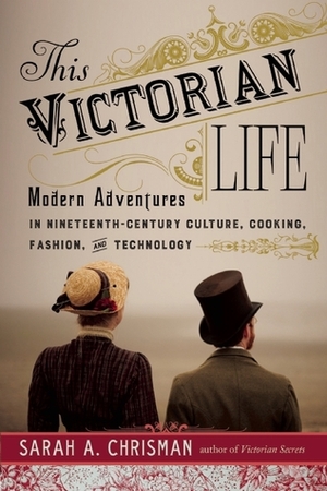 This Victorian Life: Modern Adventures in Nineteenth-Century Culture, Cooking, Fashion, and Technology by Sarah A. Chrisman