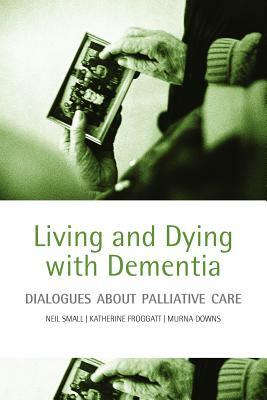 Living and Dying with Dementia: Dialogues about Palliative Care by Katherine Froggatt, Neil Small, Murna Downs