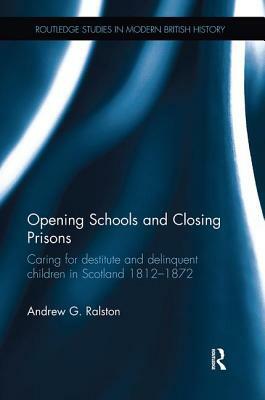 Opening Schools and Closing Prisons: Caring for Destitute and Delinquent Children in Scotland 1812-1872 by Andrew G. Ralston