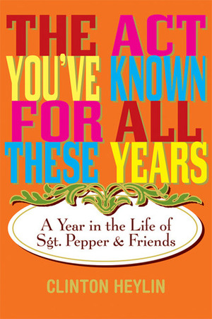 The Act You've Known for All These Years: A Year in the Life of Sgt. Pepper and Friends by Clinton Heylin
