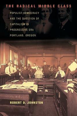 The Radical Middle Class: Populist Democracy and the Question of Capitalism in Progressive Era Portland, Oregon by Robert D. Johnston