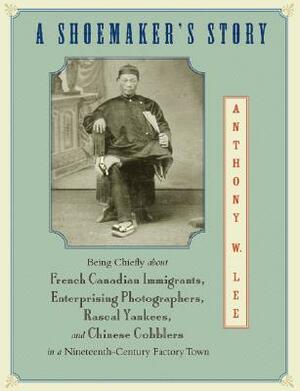 A Shoemaker's Story: Being Chiefly about French Canadian Immigrants, Enterprising Photographers, Rascal Yankees, and Chinese Cobblers in a by Anthony W. Lee