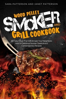Wood Pellet Smoker and Grill Cookbook: 101 Tasty Ideas That Will Amaze Your Neighbors And 30 Delicious Sauces Classical and Contemporary Recipes by Sara Patterson, Janet Patterson