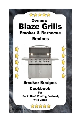 Owners Blaze Grills Smoker & Barbecue Recipes: Smoker Recipes Cookbook For Smoking Pork, Beef, Poultry, Seafood, Wild Game by Jack Downey