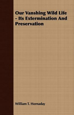 Our Vanshing Wild Life - Its Extermination and Preservation by William T. Hornaday