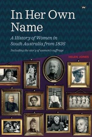 In Her Own Name: A history of women in South Australia from 1836 by Helen Jones