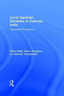Local Agrarian Societies in Colonial India: Japanese Perspectives by Haruka Yanagisawa, Peter Robb, Kaoru Sugihara