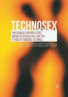 Technosex: Precarious Corporealities, Mediated Sexualities, and the Ethics of Embodied Technics by Meenakshi Gigi Durham