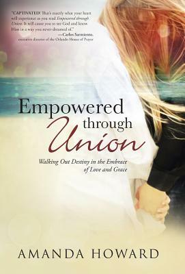 Empowered Through Union: Walking Out Destiny in the Embrace of Love and Grace by Amanda Howard