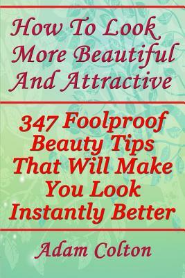 How To Look More Beautiful And Attractive: 347 Foolproof Beauty Tips That Will Make You Look Instantly Better by Adam Colton