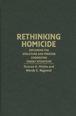 Rethinking Homicide: Exploring the Structure and Process Underlying Deadly Situations by Wendy C. Regoeczi, Terance D. Miethe