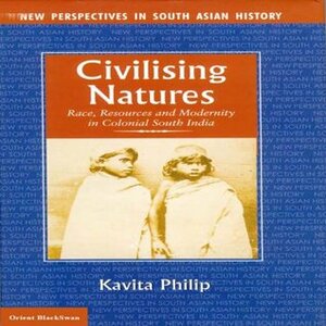 Civilising Natures: Race, Resources and Modernity in Colonial South India (NPSAH Book 6) by Kavita Philip