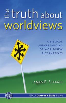 The Truth about Worldviews: A biblical understanding of worldview alternatives by Evangelical Training Association, James P. Eckman Ph. D.