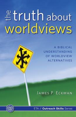 The Truth about Worldviews: A biblical understanding of worldview alternatives by James P. Eckman Ph. D., Evangelical Training Association