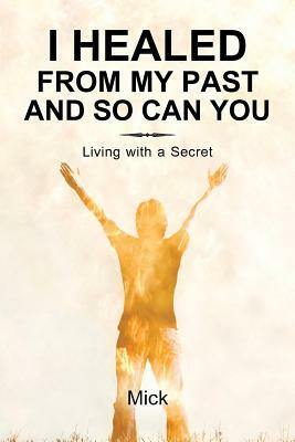 I Healed from My Past and So Can You: Living with a Secret by Mick