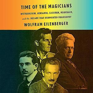 Time of the Magicians: Wittgenstein, Benjamin, Cassirer, Heidegger, and the Decade That Reinvented Philosophy by Wolfram Eilenberger