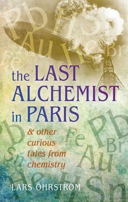 The Last Alchemist in Paris: & Other Curious Tales from Chemistry by Lars Ohrstrom