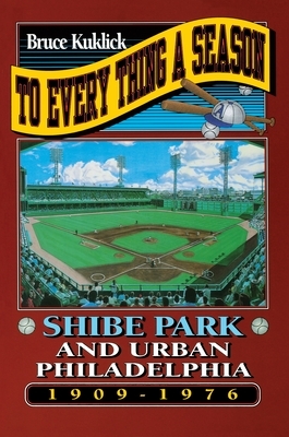 To Every Thing a Season: Shibe Park and Urban Philadelphia, 1909-1976 by Bruce Kuklick