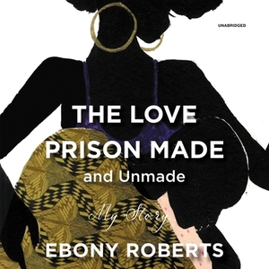 The Love Prison Made and Unmade: My Story by Ebony Roberts