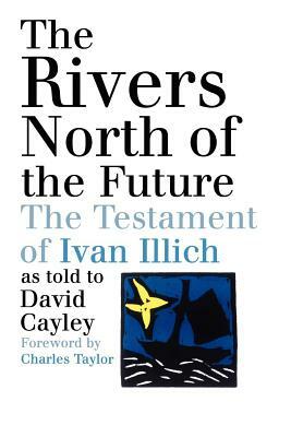 The Rivers North of the Future: The Testament of Ivan Illich by David Cayley