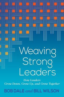 Weaving Strong Leaders: How Leaders Grow Down, Grow Up, and Grow Together by Bob Dale, Bill Wilson