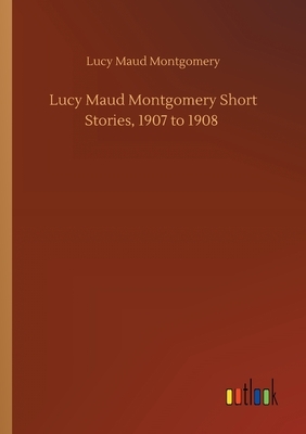 Lucy Maud Montgomery Short Stories, 1907 to 1908 by L.M. Montgomery